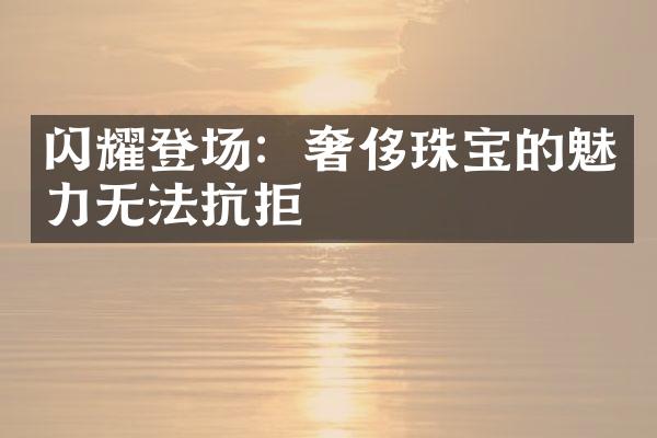 闪耀登场：奢侈珠宝的魅力无法抗拒