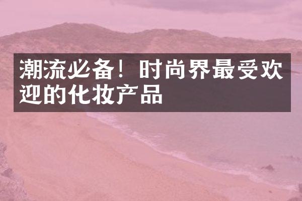 潮流必备！时尚界最受欢迎的化妆产品