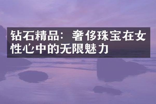 钻石精品：奢侈珠宝在女性心中的无限魅力