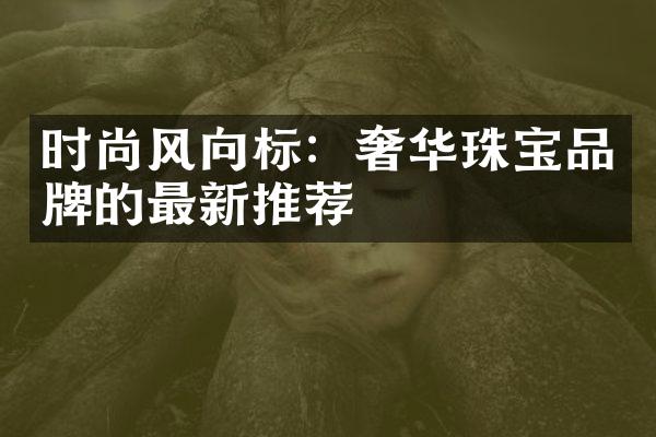 时尚风向标：奢华珠宝品牌的最新推荐