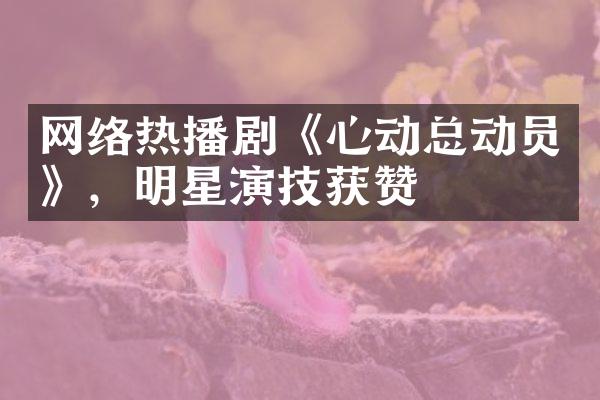 网络热播剧《心动总动员》，明星演技获赞