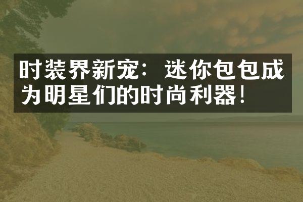 时装界新宠：迷你包包成为明星们的时尚利器！