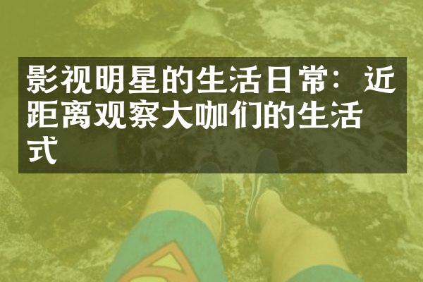 影视明星的生活日常：近距离观察大咖们的生活方式