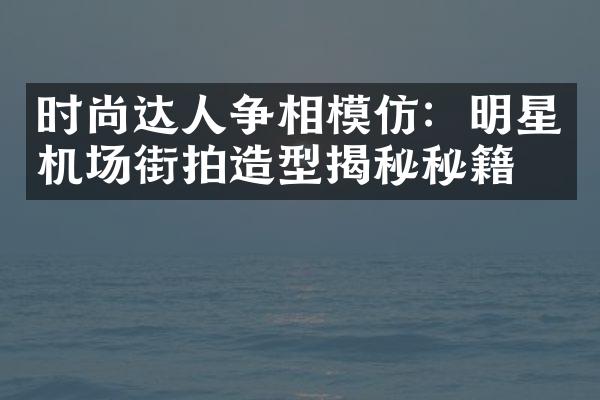 时尚达人争相模仿：明星机场街拍造型揭秘秘籍！