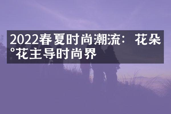 2022春夏时尚潮流：花朵印花主导时尚界