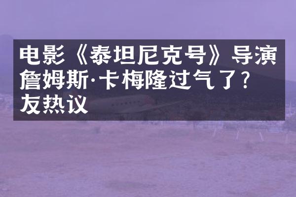 电影《泰坦尼克号》导演詹姆斯&卡梅隆过气了?网友热议