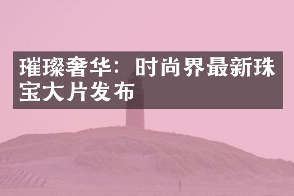 璀璨奢华：时尚界最新珠宝大片发布