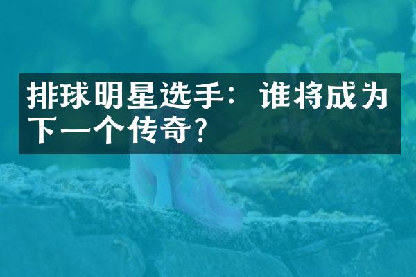 排球明星选手：谁将成为下一个传奇？