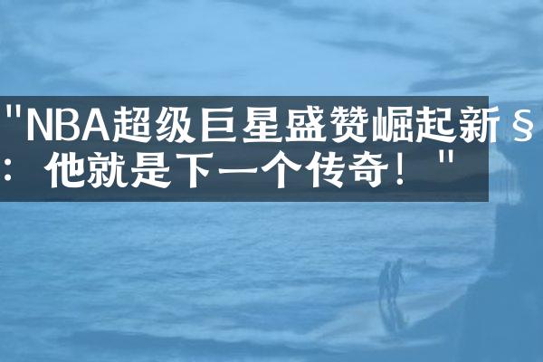 "NBA超级巨星盛赞崛起新秀：他就是下一个传奇！"