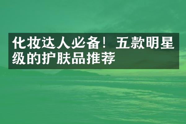 化妆达人必备！五款明星级的护肤品推荐