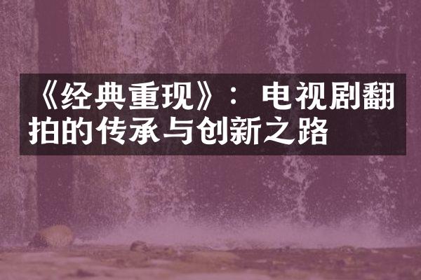 《经典重现》：电视剧翻拍的传承与创新之路