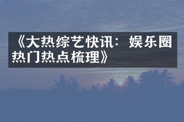 《大热综艺快讯：娱乐圈热门热点梳理》