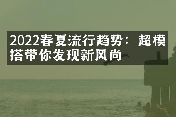 2022春夏流行趋势：超模穿搭带你发现新风尚