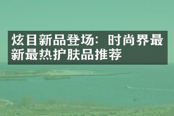 炫目新品登场：时尚界最新最热护肤品推荐