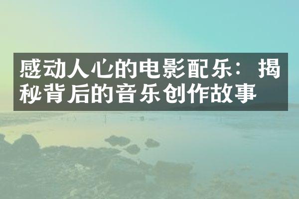 感动人心的电影配乐：揭秘背后的音乐创作故事