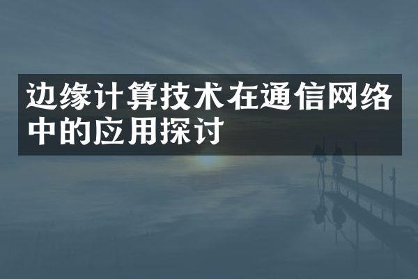 边缘计算技术在通信网络中的应用探讨