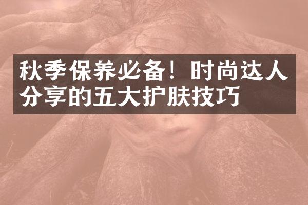 秋季保养必备！时尚达人分享的护肤技巧