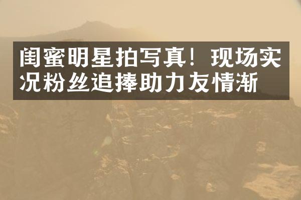 闺蜜明星拍写真！现场实况粉丝追捧助力友情渐浓