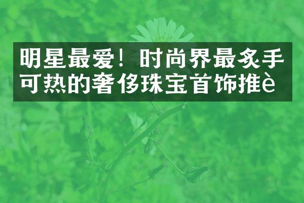 明星最爱！时尚界最炙手可热的奢侈珠宝首饰推荐