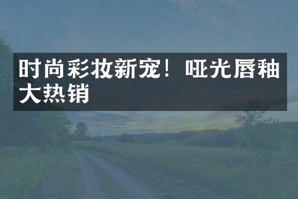 时尚彩妆新宠！哑光唇釉大热销