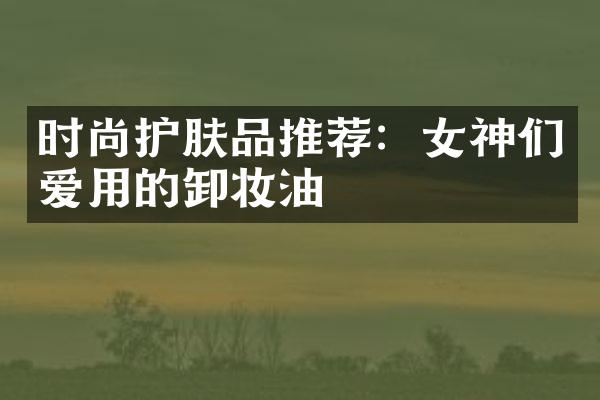 时尚护肤品推荐：女神们爱用的卸妆油