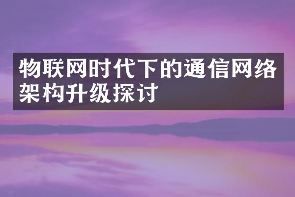 物联网时代下的通信网络架构升级探讨