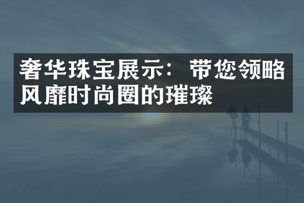 奢华珠宝展示：带您领略风靡时尚圈的璀璨