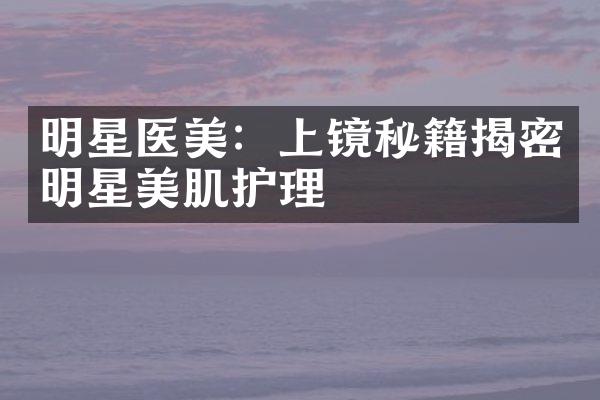 明星医美：上镜秘籍揭密明星美肌护理