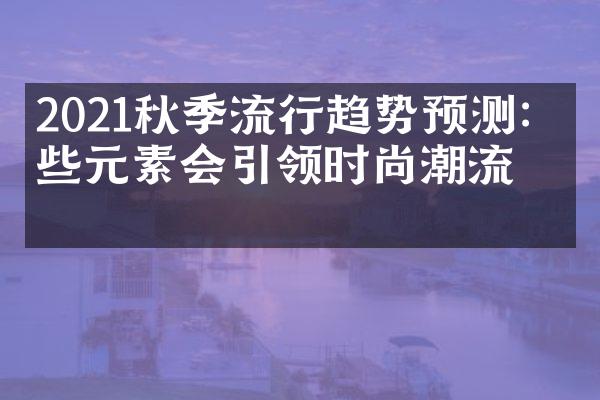 2021秋季流行趋势预测：哪些元素会引领时尚潮流？