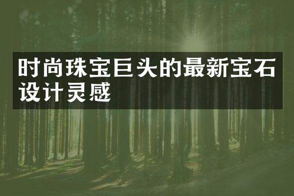 时尚珠宝巨头的最新宝石设计灵感