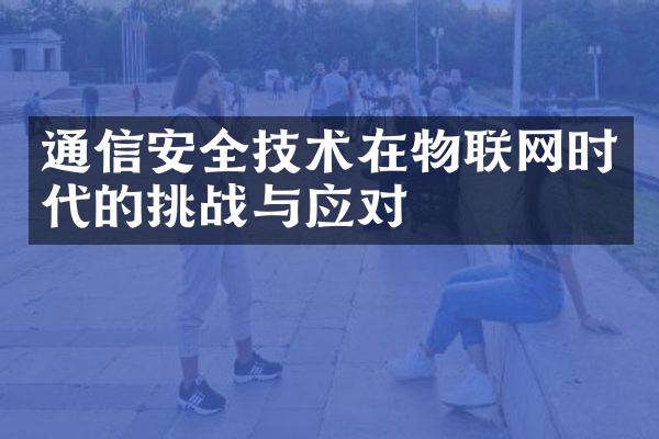 通信安全技术在物联网时代的挑战与应对