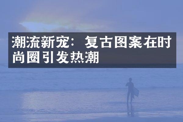 潮流新宠：复古图案在时尚圈引发热潮