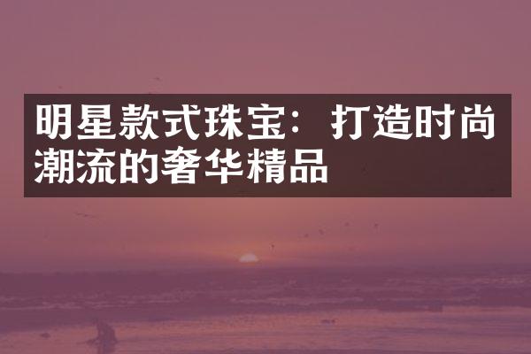 明星款式珠宝：打造时尚潮流的奢华精品