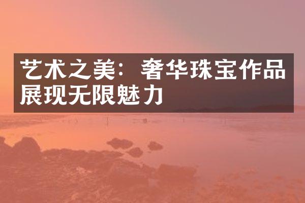 艺术之美：奢华珠宝作品展现无限魅力