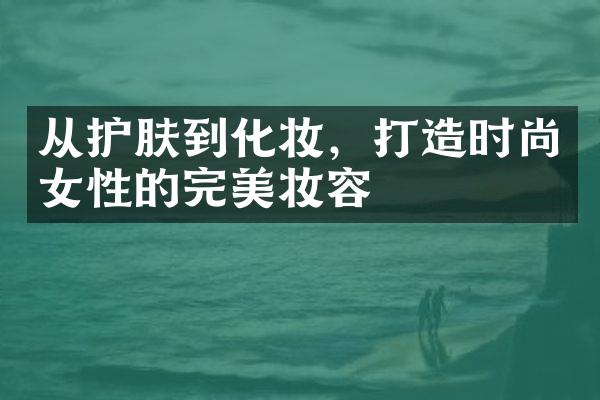 从护肤到化妆，打造时尚女性的完美妆容