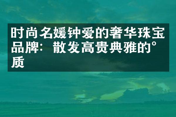 时尚名媛钟爱的奢华珠宝品牌：散发高贵典雅的气质