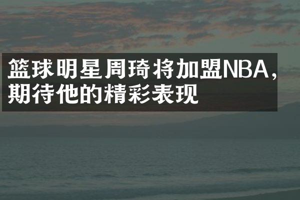 篮球明星周琦将加盟NBA，期待他的精彩表现