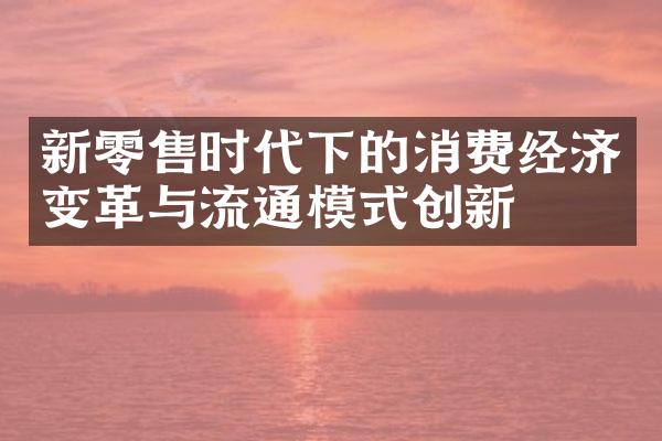 新零售时代下的消费经济变革与流通模式创新