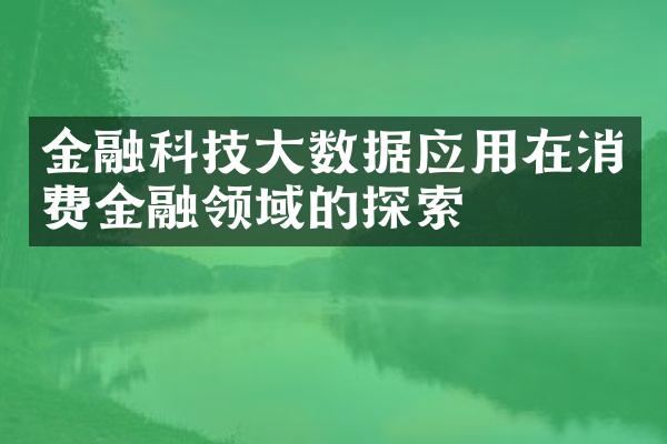 金融科技大数据应用在消费金融领域的探索