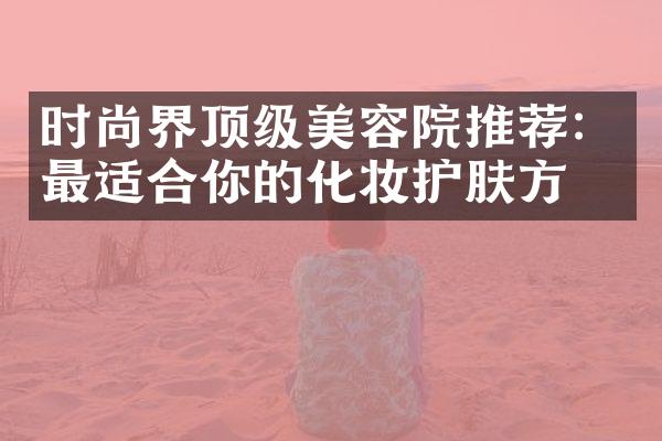 时尚界顶级美容院推荐：最适合你的化妆护肤方案