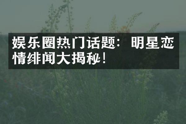 娱乐圈热门话题：明星恋情绯闻大揭秘！