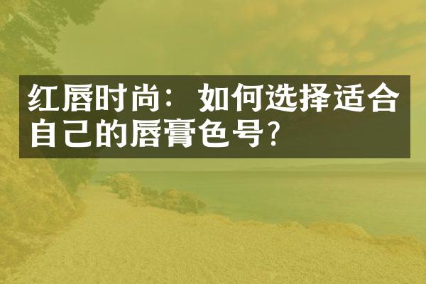 红唇时尚：如何选择适合自己的唇膏色号？