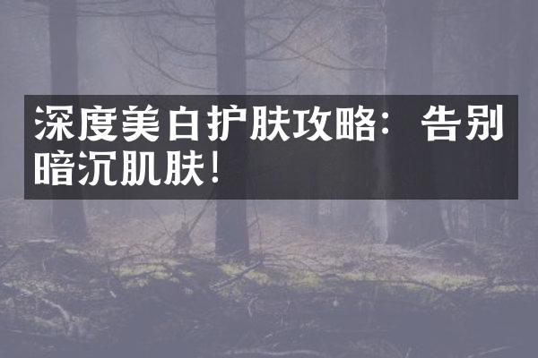 深度美白护肤攻略：告别暗沉肌肤！