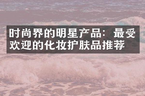 时尚界的明星产品：最受欢迎的化妆护肤品推荐