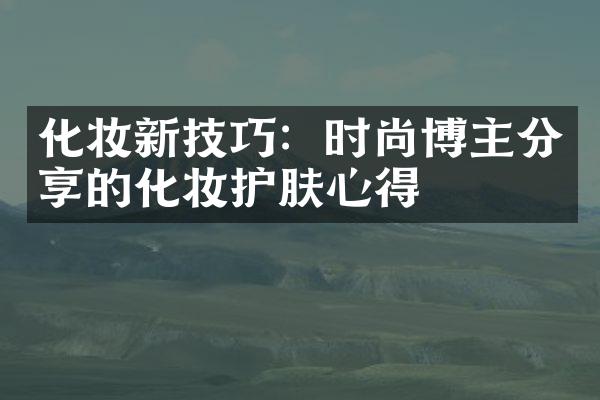 化妆新技巧：时尚博主分享的化妆护肤心得