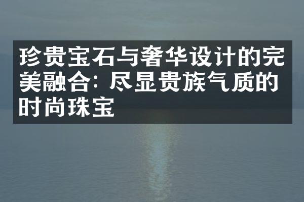 珍贵宝石与奢华设计的完美融合: 尽显贵族气质的时尚珠宝