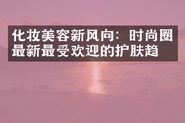 化妆美容新风向：时尚圈最新最受欢迎的护肤趋势