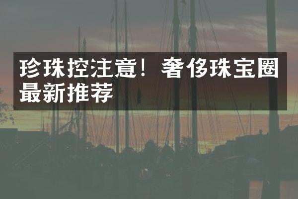 珍珠控注意！奢侈珠宝圈最新推荐