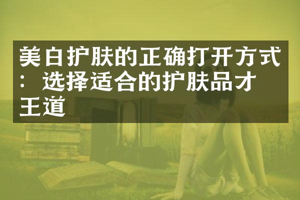 美白护肤的正确打开方式：选择适合的护肤品才是王道