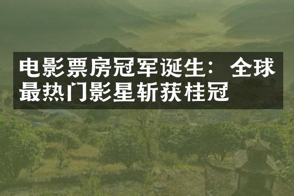 电影票房冠军诞生：全球最热门影星斩获桂冠